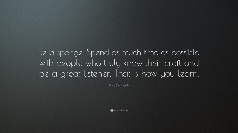 Jerry Colangelo Quote: “Be a sponge. Spend as much time as possible with people who truly know their craft and be a great listener. That is how you learn.”