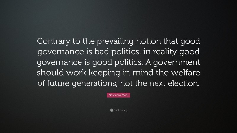 Narendra Modi Quote: “Contrary to the prevailing notion that good governance is bad politics, in reality good governance is good politics. A government should work keeping in mind the welfare of future generations, not the next election.”