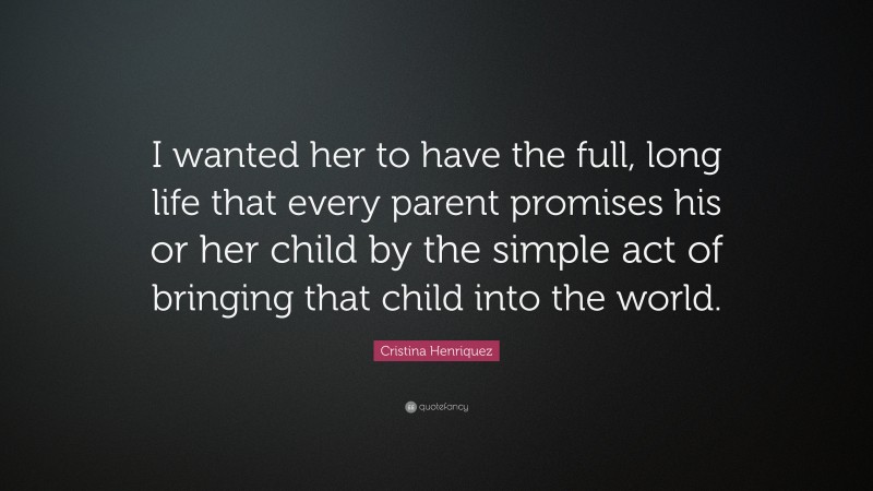Cristina Henriquez Quote: “I wanted her to have the full, long life that every parent promises his or her child by the simple act of bringing that child into the world.”