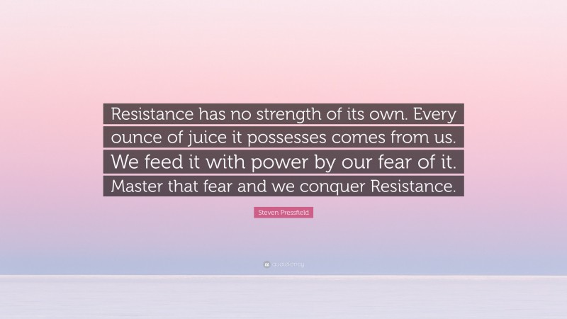 Steven Pressfield Quote: “Resistance has no strength of its own. Every ounce of juice it possesses comes from us. We feed it with power by our fear of it. Master that fear and we conquer Resistance.”