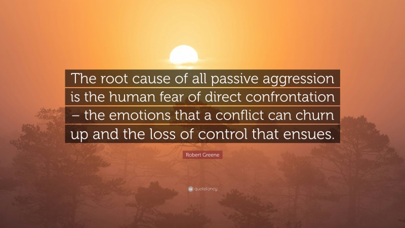 Robert Greene Quote: “The root cause of all passive aggression is the human fear of direct confrontation – the emotions that a conflict can churn up and the loss of control that ensues.”