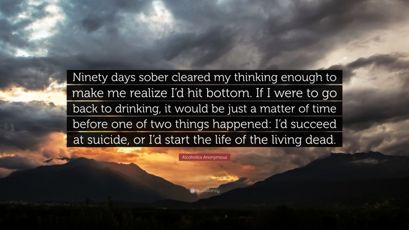 Alcoholics Anonymous Quote: “Ninety days sober cleared my thinking enough to make me realize I’d hit bottom. If I were to go back to drinking, it would be just a matter of time before one of two things happened: I’d succeed at suicide, or I’d start the life of the living dead.”
