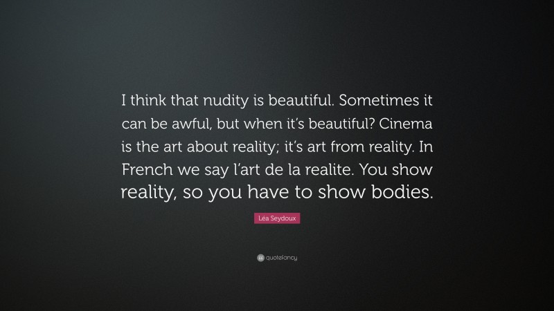Léa Seydoux Quote: “I think that nudity is beautiful. Sometimes it can be awful, but when it’s beautiful? Cinema is the art about reality; it’s art from reality. In French we say l’art de la realite. You show reality, so you have to show bodies.”