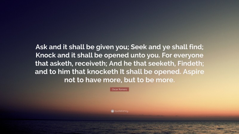 Oscar Romero Quote: “Ask and it shall be given you; Seek and ye shall find; Knock and it shall be opened unto you. For everyone that asketh, receiveth; And he that seeketh, Findeth; and to him that knocketh It shall be opened. Aspire not to have more, but to be more.”