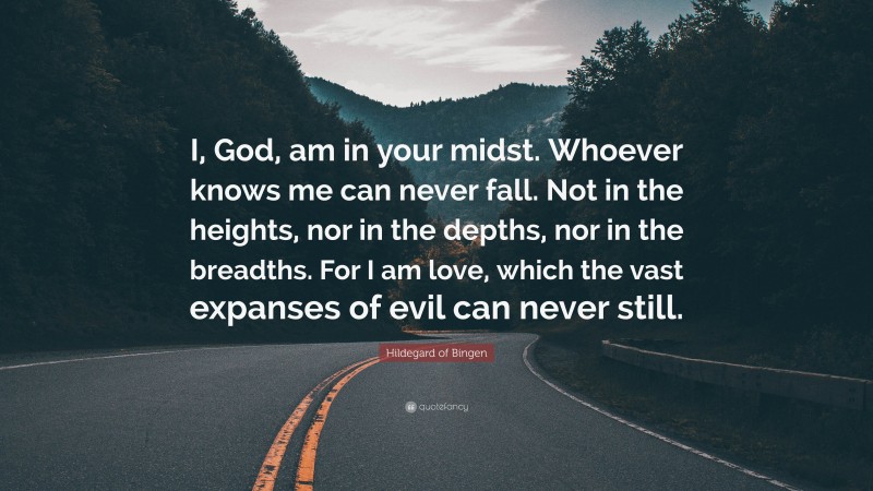 Hildegard of Bingen Quote: “I, God, am in your midst. Whoever knows me can never fall. Not in the heights, nor in the depths, nor in the breadths. For I am love, which the vast expanses of evil can never still.”