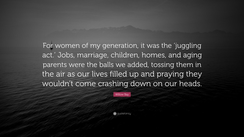 Willow Bay Quote: “For women of my generation, it was the ‘juggling act.’ Jobs, marriage, children, homes, and aging parents were the balls we added, tossing them in the air as our lives filled up and praying they wouldn’t come crashing down on our heads.”