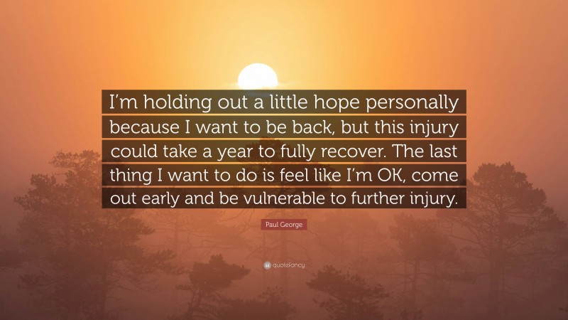 Paul George Quote: “I’m holding out a little hope personally because I want to be back, but this injury could take a year to fully recover. The last thing I want to do is feel like I’m OK, come out early and be vulnerable to further injury.”