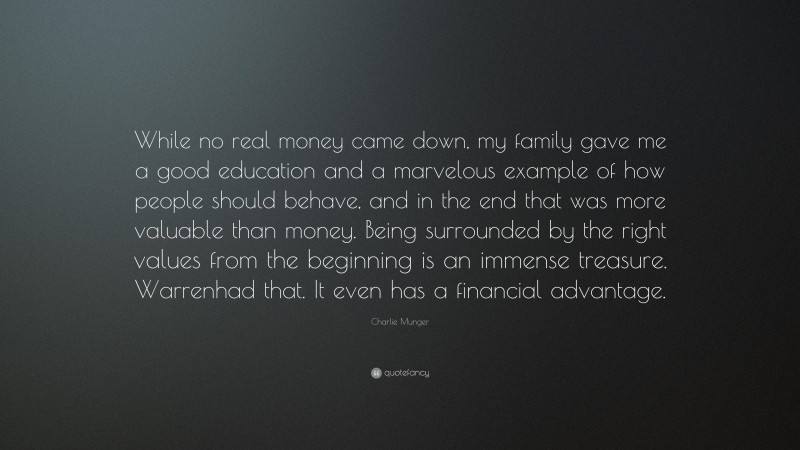 Charlie Munger Quote: “While no real money came down, my family gave me a good education and a marvelous example of how people should behave, and in the end that was more valuable than money. Being surrounded by the right values from the beginning is an immense treasure. Warrenhad that. It even has a financial advantage.”