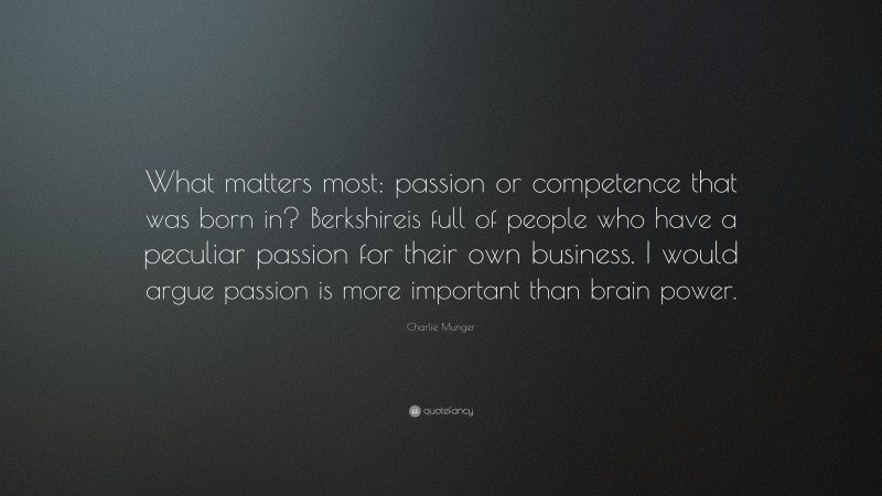 Charlie Munger Quote: “What matters most: passion or competence that was born in? Berkshireis full of people who have a peculiar passion for their own business. I would argue passion is more important than brain power.”