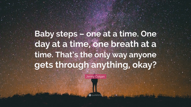 Jenny Colgan Quote: “Baby steps – one at a time. One day at a time, one breath at a time. That’s the only way anyone gets through anything, okay?”