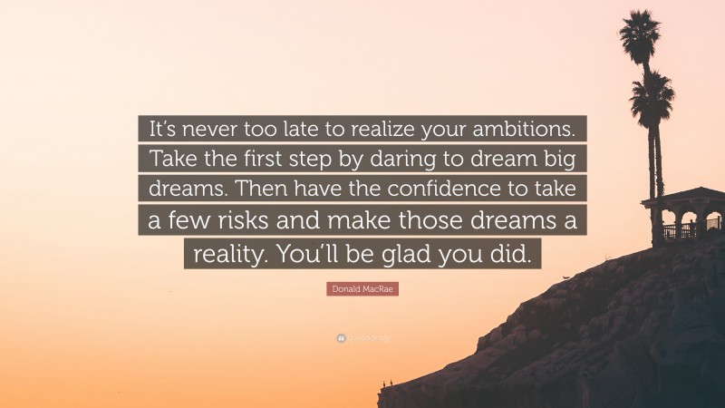 Donald MacRae Quote: “It’s never too late to realize your ambitions. Take the first step by daring to dream big dreams. Then have the confidence to take a few risks and make those dreams a reality. You’ll be glad you did.”