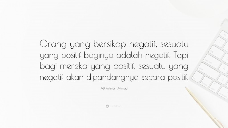 AD Rahman Ahmad Quote: “Orang yang bersikap negatif, sesuatu yang positif baginya adalah negatif. Tapi bagi mereka yang positif, sesuatu yang negatif akan dipandangnya secara positif.”