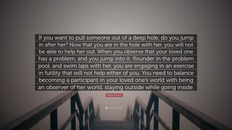 Valerie Porr M.A. Quote: “If you want to pull someone out of a deep hole, do you jump in after her? Now that you are in the hole with her, you will not be able to help her out. When you observe that your loved one has a problem, and you jump into it, flounder in the problem pool, and swim laps with her, you are engaging in an exercise in futility that will not help either of you. You need to balance becoming a participant in your loved one’s world with being an observer of her world, staying outside while going inside.”