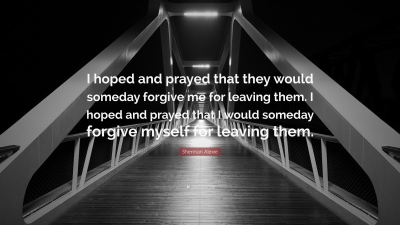 Sherman Alexie Quote: “I hoped and prayed that they would someday forgive me for leaving them. I hoped and prayed that I would someday forgive myself for leaving them.”