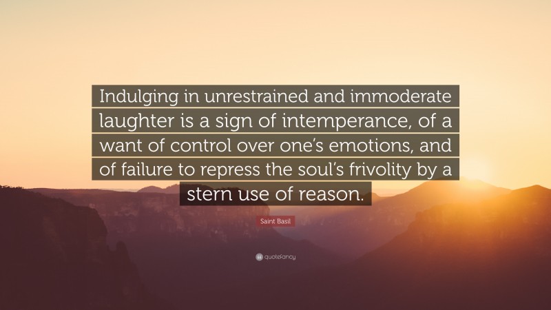 Saint Basil Quote: “Indulging in unrestrained and immoderate laughter is a sign of intemperance, of a want of control over one’s emotions, and of failure to repress the soul’s frivolity by a stern use of reason.”