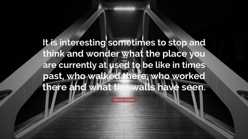 Patrick Geddes Quote: “It is interesting sometimes to stop and think and wonder what the place you are currently at used to be like in times past, who walked there, who worked there and what the walls have seen.”