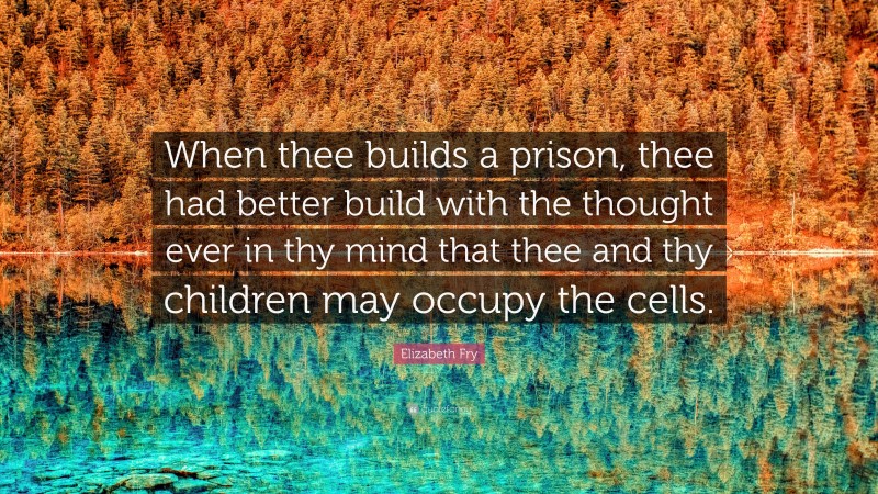 Elizabeth Fry Quote: “When thee builds a prison, thee had better build with the thought ever in thy mind that thee and thy children may occupy the cells.”