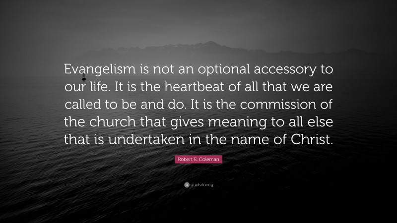 Robert E. Coleman Quote: “Evangelism is not an optional accessory to our life. It is the heartbeat of all that we are called to be and do. It is the commission of the church that gives meaning to all else that is undertaken in the name of Christ.”
