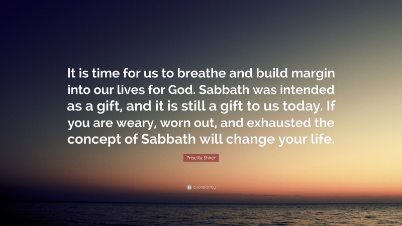 Priscilla Shirer Quote: “It is time for us to breathe and build margin into our lives for God. Sabbath was intended as a gift, and it is still a gift to us today. If you are weary, worn out, and exhausted the concept of Sabbath will change your life.”