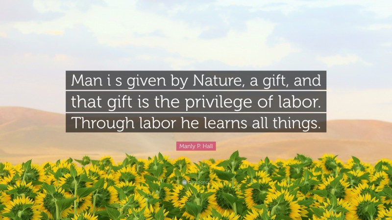Manly P. Hall Quote: “Man i s given by Nature, a gift, and that gift is the privilege of labor. Through labor he learns all things.”