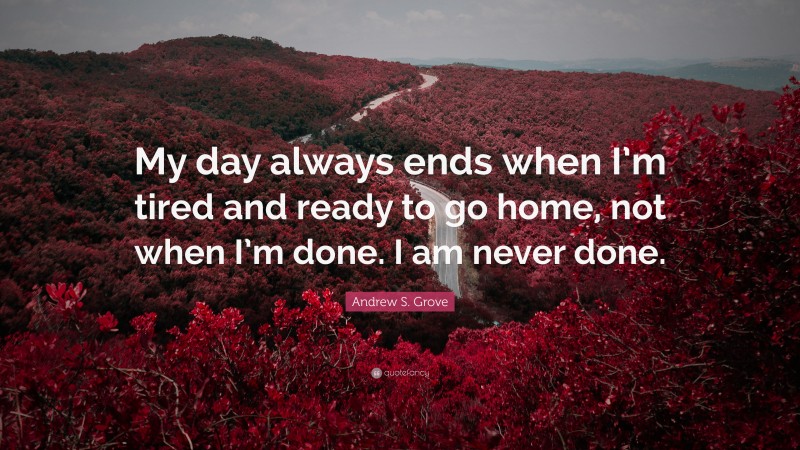 Andrew S. Grove Quote: “My day always ends when I’m tired and ready to go home, not when I’m done. I am never done.”