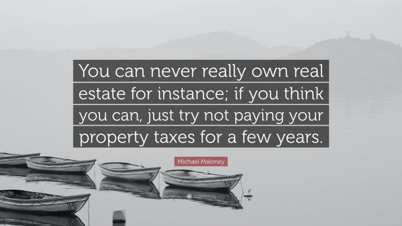 Michael Maloney Quote: “You can never really own real estate for instance; if you think you can, just try not paying your property taxes for a few years.”