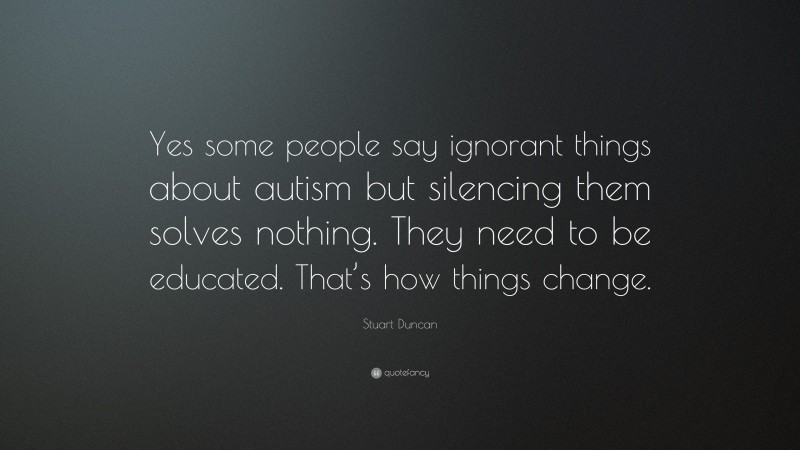 Stuart Duncan Quote: “Yes some people say ignorant things about autism but silencing them solves nothing. They need to be educated. That’s how things change.”