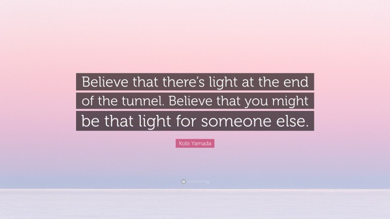 Kobi Yamada Quote: “Believe that there’s light at the end of the tunnel. Believe that you might be that light for someone else.”