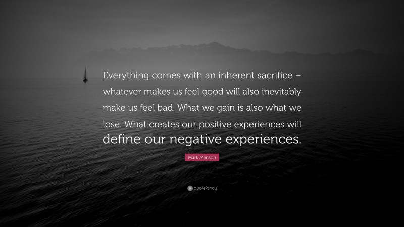 Mark Manson Quote: “Everything comes with an inherent sacrifice – whatever makes us feel good will also inevitably make us feel bad. What we gain is also what we lose. What creates our positive experiences will define our negative experiences.”