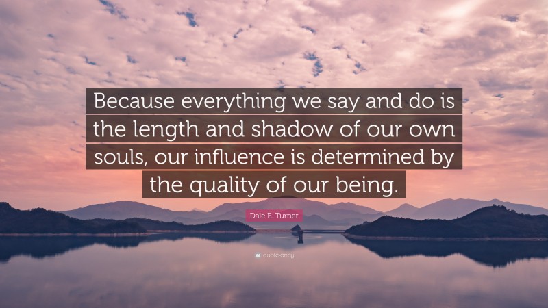 Dale E. Turner Quote: “Because everything we say and do is the length and shadow of our own souls, our influence is determined by the quality of our being.”
