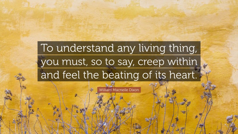 William Macneile Dixon Quote: “To understand any living thing, you must, so to say, creep within and feel the beating of its heart.”