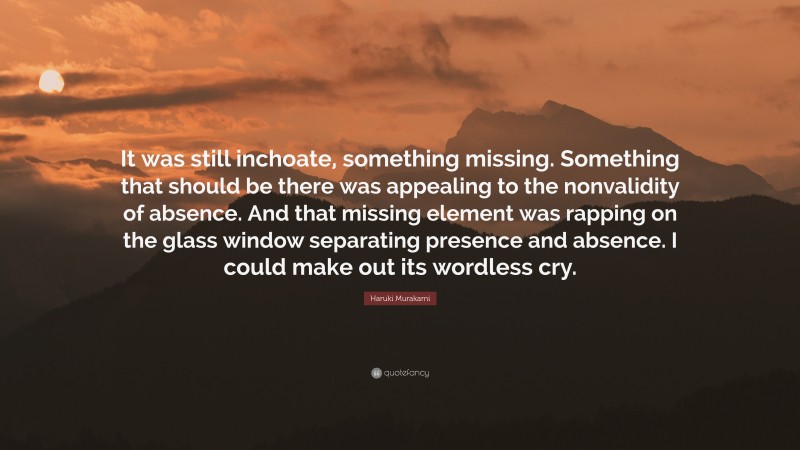 Haruki Murakami Quote: “It was still inchoate, something missing. Something that should be there was appealing to the nonvalidity of absence. And that missing element was rapping on the glass window separating presence and absence. I could make out its wordless cry.”