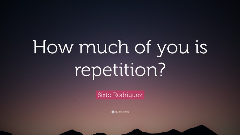 Sixto Rodriguez Quote: “How much of you is repetition?”