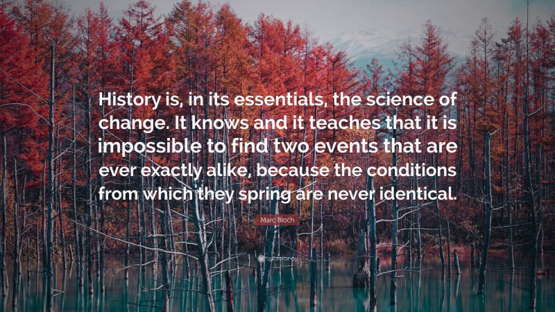 Marc Bloch Quote: “History is, in its essentials, the science of change. It knows and it teaches that it is impossible to find two events that are ever exactly alike, because the conditions from which they spring are never identical.”
