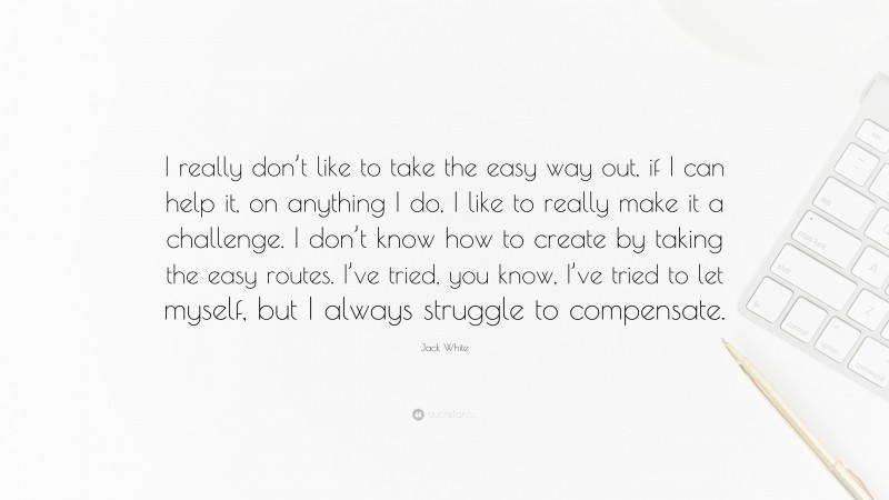 Jack White Quote: “I really don’t like to take the easy way out, if I can help it, on anything I do, I like to really make it a challenge. I don’t know how to create by taking the easy routes. I’ve tried, you know, I’ve tried to let myself, but I always struggle to compensate.”