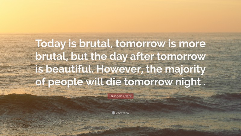 Duncan Clark Quote: “Today is brutal, tomorrow is more brutal, but the day after tomorrow is beautiful. However, the majority of people will die tomorrow night .”