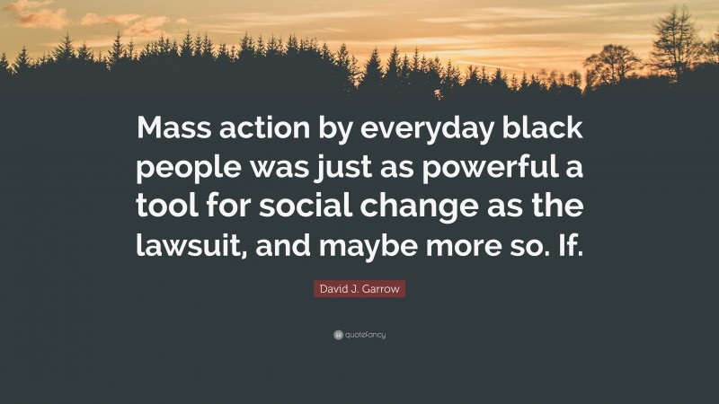 David J. Garrow Quote: “Mass action by everyday black people was just as powerful a tool for social change as the lawsuit, and maybe more so. If.”
