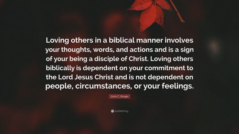 John C. Broger Quote: “Loving others in a biblical manner involves your thoughts, words, and actions and is a sign of your being a disciple of Christ. Loving others biblically is dependent on your commitment to the Lord Jesus Christ and is not dependent on people, circumstances, or your feelings.”