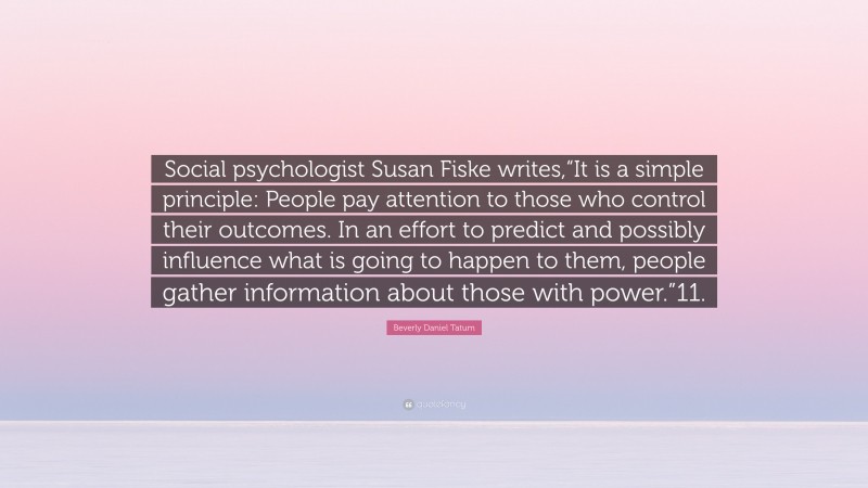 Beverly Daniel Tatum Quote: “Social psychologist Susan Fiske writes,“It is a simple principle: People pay attention to those who control their outcomes. In an effort to predict and possibly influence what is going to happen to them, people gather information about those with power.”11.”