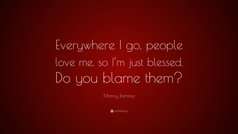 Manny Ramirez Quote: “Everywhere I go, people love me, so I’m just blessed. Do you blame them?”