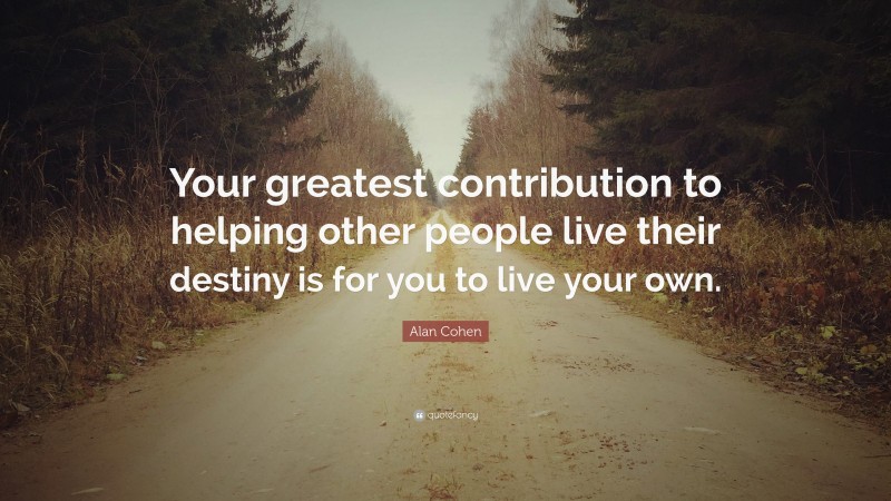 Alan Cohen Quote: “Your greatest contribution to helping other people live their destiny is for you to live your own.”