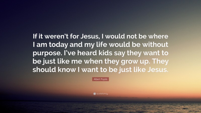 Albert Pujols Quote: “If it weren’t for Jesus, I would not be where I am today and my life would be without purpose. I’ve heard kids say they want to be just like me when they grow up. They should know I want to be just like Jesus.”