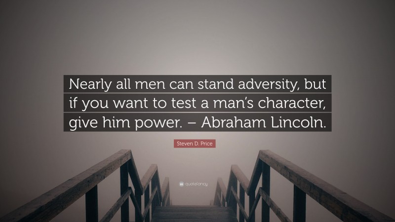 Steven D. Price Quote: “Nearly all men can stand adversity, but if you want to test a man’s character, give him power. – Abraham Lincoln.”