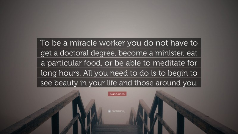 Alan Cohen Quote: “To be a miracle worker you do not have to get a doctoral degree, become a minister, eat a particular food, or be able to meditate for long hours. All you need to do is to begin to see beauty in your life and those around you.”
