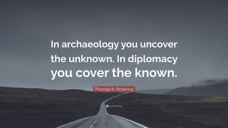 Thomas R. Pickering Quote: “In archaeology you uncover the unknown. In diplomacy you cover the known.”
