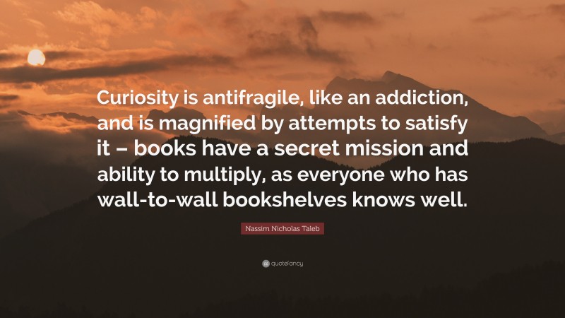 Nassim Nicholas Taleb Quote: “Curiosity is antifragile, like an addiction, and is magnified by attempts to satisfy it – books have a secret mission and ability to multiply, as everyone who has wall-to-wall bookshelves knows well.”