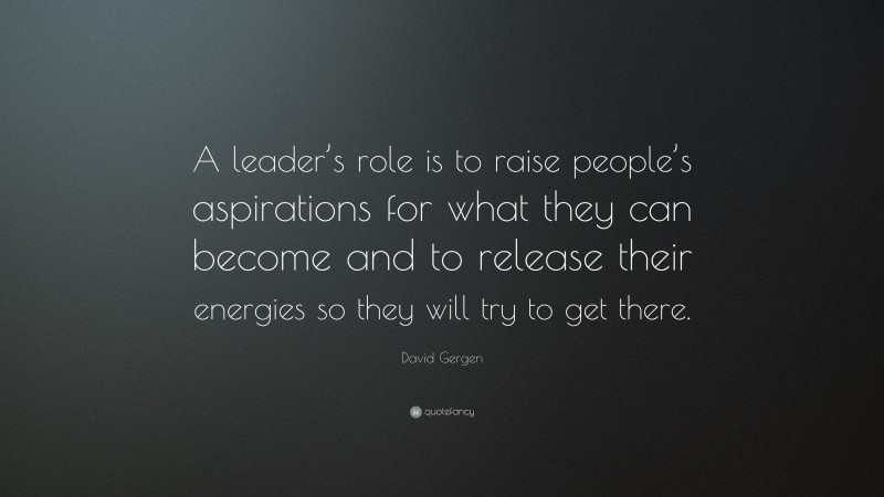 David Gergen Quote: “A leader’s role is to raise people’s aspirations for what they can become and to release their energies so they will try to get there.”