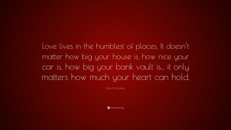 Kate McGahan Quote: “Love lives in the humblest of places. It doesn’t matter how big your house is, how nice your car is, how big your bank vault is... it only matters how much your heart can hold.”