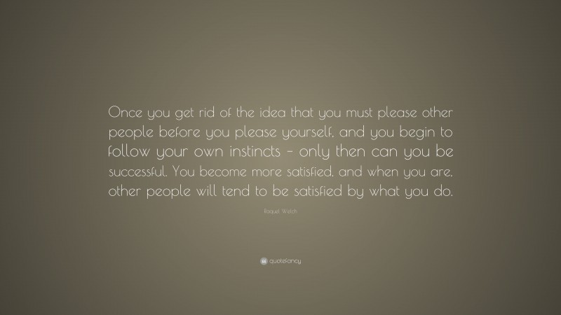 Raquel Welch Quote: “Once you get rid of the idea that you must please other people before you please yourself, and you begin to follow your own instincts – only then can you be successful. You become more satisfied, and when you are, other people will tend to be satisfied by what you do.”