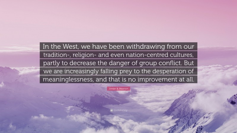 Jordan B. Peterson Quote: “In the West, we have been withdrawing from our tradition-, religion- and even nation-centred cultures, partly to decrease the danger of group conflict. But we are increasingly falling prey to the desperation of meaninglessness, and that is no improvement at all.”